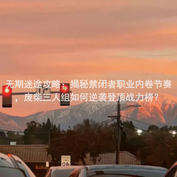 无期迷途攻略：揭秘禁闭者职业内卷节奏，废柴三人组如何逆袭登顶战力榜？